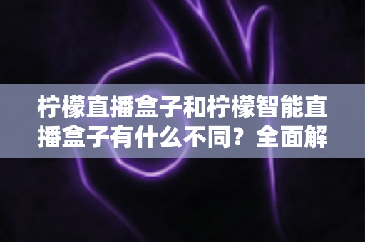 柠檬直播盒子和柠檬智能直播盒子有什么不同?全面解析两款设备的差异与选购指南 柠檬直播盒子和柠檬智能直播盒子有什么不同?全面解析两款设备的差异与选购指南