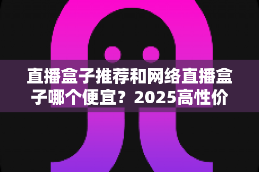 直播盒子推荐和网络直播盒子哪个便宜？2025高性价比电视盒子选购全攻略