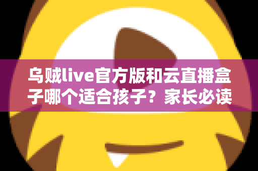 乌贼live官方版和云直播盒子哪个适合孩子?家长必读的安全选择指南 乌贼live官方版和云直播盒子哪个适合孩子?家长必读的安全选择指南