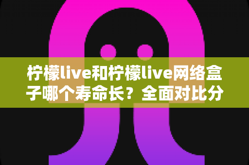 柠檬live和柠檬live网络盒子哪个寿命长?全面对比分析与延长使用寿命实用指南 柠檬live和柠檬live网络盒子哪个寿命长?全面对比分析与延长使用寿命实用指南