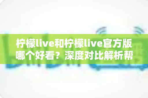 柠檬live和柠檬live官方版哪个好看?深度对比解析帮你选出最适合自己的版本 柠檬live和柠檬live官方版哪个好看?深度对比解析帮你选出最适合自己的版本