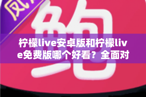 柠檬live安卓版和柠檬live免费版哪个好看？全面对比解析帮你轻松选对版本