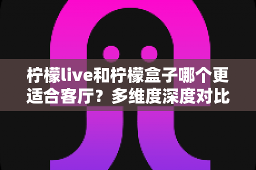 柠檬live和柠檬盒子哪个更适合客厅？多维度深度对比助你打造理想家庭观影中心