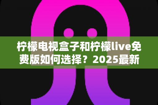 柠檬电视盒子和柠檬live免费版如何选择?2025最新选购指南帮你省钱又省心 柠檬电视盒子和柠檬live免费版如何选择?2025最新选购指南帮你省钱又省心