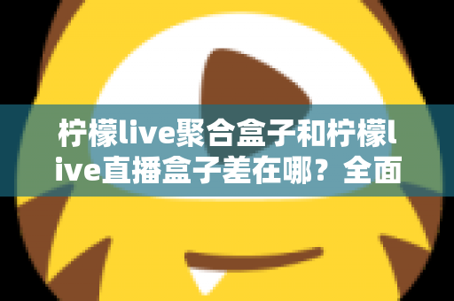 柠檬live聚合盒子和柠檬live直播盒子差在哪?全面解析两款盒子的区别与选购建议 柠檬live聚合盒子和柠檬live直播盒子差在哪?全面解析两款盒子的区别与选购建议