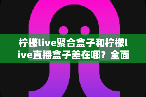 柠檬live聚合盒子和柠檬live直播盒子差在哪？全面解析两款盒子的区别与选购建议