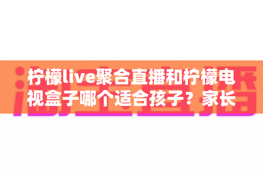 柠檬live聚合直播和柠檬电视盒子哪个适合孩子？家长必读的全面对比指南
