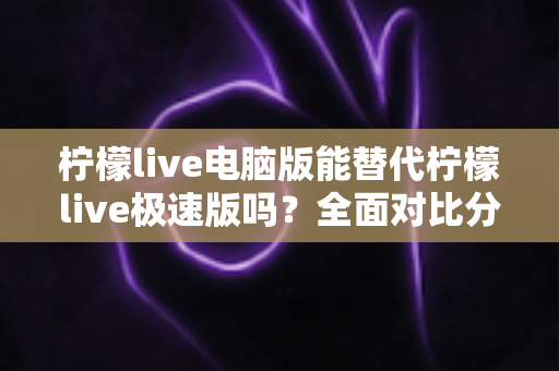 柠檬live电脑版能替代柠檬live极速版吗？全面对比分析与选择建议