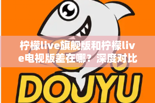 柠檬live旗舰版和柠檬live电视版差在哪？深度对比两大版本区别，帮你选出最适合的观看方案