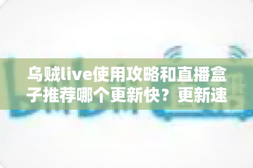 乌贼live使用攻略和直播盒子推荐哪个更新快？更新速度全方位对比与保姆级实用指南