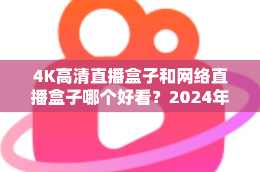 4K高清直播盒子和网络直播盒子哪个好看?2024年选购指南与深度对比全解析 4K高清直播盒子和网络直播盒子哪个好看?2024年选购指南与深度对比全解析