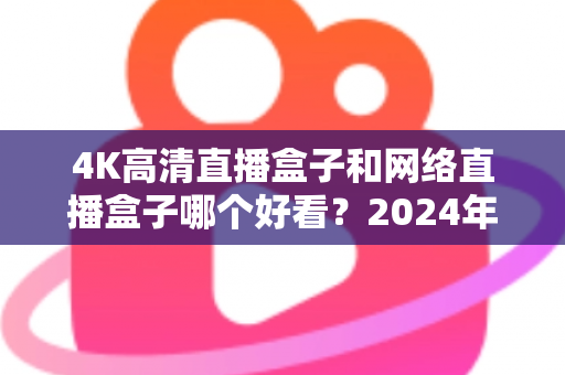 4K高清直播盒子和网络直播盒子哪个好看？2024年选购指南与深度对比全解析