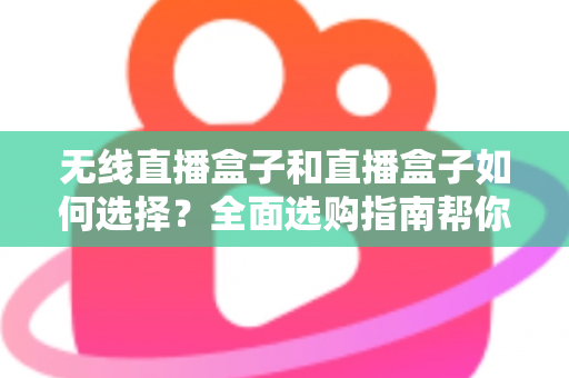 无线直播盒子和直播盒子如何选择？全面选购指南帮你找到最适合的直播设备