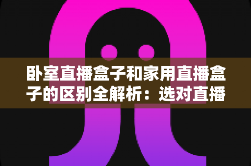 卧室直播盒子和家用直播盒子的区别全解析:选对直播设备,让你开播更轻松、涨粉更高效 卧室直播盒子和家用直播盒子的区别全解析:选对直播设备,让你开播更轻松、涨粉更高效