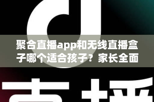 聚合直播app和无线直播盒子哪个适合孩子？家长全面解析与选购指南