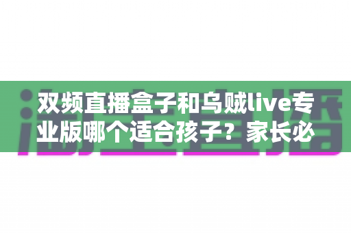 双频直播盒子和乌贼live专业版哪个适合孩子？家长必读的深度选购与安全指南