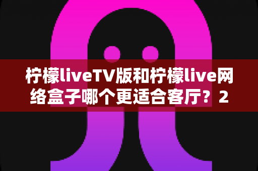 柠檬liveTV版和柠檬live网络盒子哪个更适合客厅?2025年家庭大屏观影最全选购对比指南 柠檬liveTV版和柠檬live网络盒子哪个更适合客厅?2025年家庭大屏观影最全选购对比指南