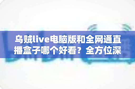 乌贼live电脑版和全网通直播盒子哪个好看?全方位深度对比评测,帮你找到最适合的直播观影方案 乌贼live电脑版和全网通直播盒子哪个好看?全方位深度对比评测,帮你找到最适合的直播观影方案
