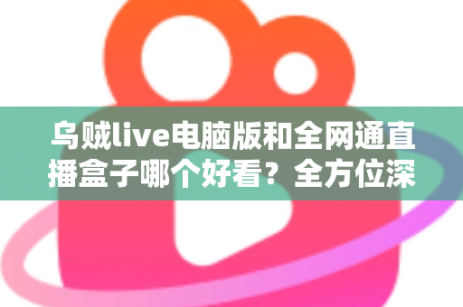 乌贼live电脑版和全网通直播盒子哪个好看？全方位深度对比评测，帮你找到最适合的直播观影方案