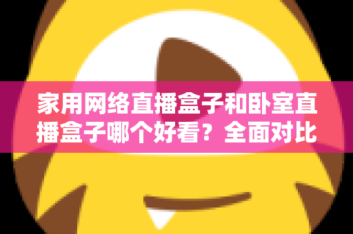 家用网络直播盒子和卧室直播盒子哪个好看?全面对比与选购指南,帮你轻松选对不踩坑 家用网络直播盒子和卧室直播盒子哪个好看?全面对比与选购指南,帮你轻松选对不踩坑