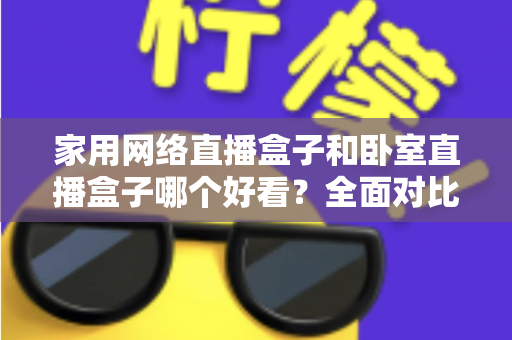 家用网络直播盒子和卧室直播盒子哪个好看？全面对比与选购指南，帮你轻松选对不踩坑