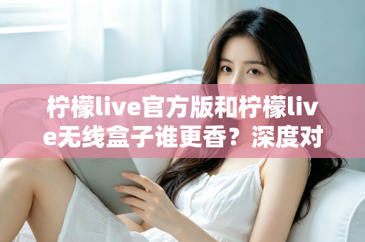 柠檬live官方版和柠檬live无线盒子谁更香？深度对比评测帮你选对不踩坑