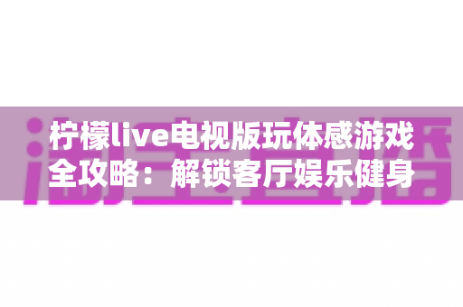柠檬live电视版玩体感游戏全攻略:解锁客厅娱乐健身新方式,全家一起动起来 柠檬live电视版玩体感游戏全攻略:解锁客厅娱乐健身新方式,全家一起动起来