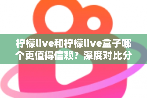 柠檬live和柠檬live盒子哪个更值得信赖？深度对比分析与安全选购全指南