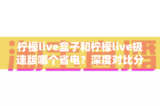 柠檬live盒子和柠檬live极速版哪个省电？深度对比分析与省电实用指南全解析