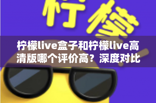 柠檬live盒子和柠檬live高清版哪个评价高?深度对比解析,帮你选出更适合自己的版本 柠檬live盒子和柠檬live高清版哪个评价高?深度对比解析,帮你选出更适合自己的版本