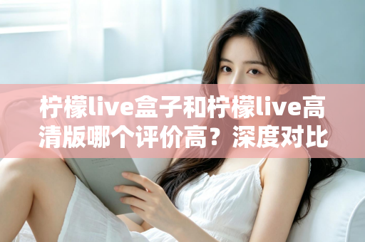 柠檬live盒子和柠檬live高清版哪个评价高?深度对比解析,帮你选出更适合自己的版本 柠檬live盒子和柠檬live高清版哪个评价高?深度对比解析,帮你选出更适合自己的版本