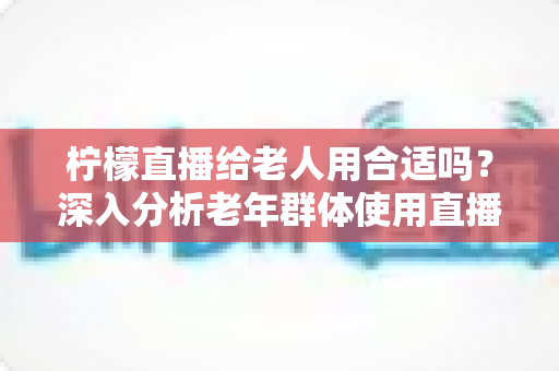 柠檬直播给老人用合适吗？深入分析老年群体使用直播软件的安全性、利弊与实用建议