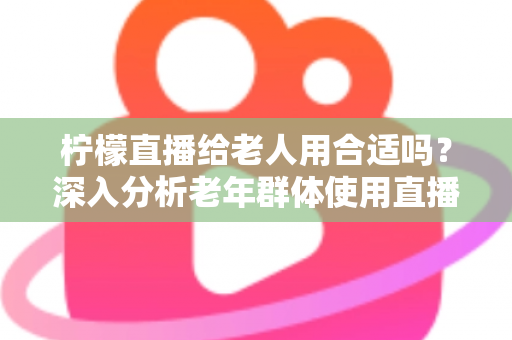柠檬直播给老人用合适吗？深入分析老年群体使用直播软件的安全性、利弊与实用建议