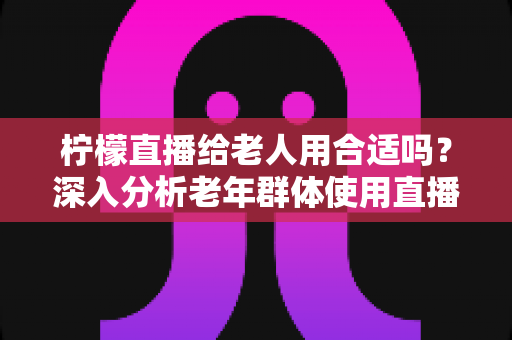 柠檬直播给老人用合适吗？深入分析老年群体使用直播软件的安全性、利弊与实用建议