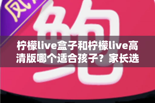 柠檬live盒子和柠檬live高清版哪个适合孩子？家长选购实用指南