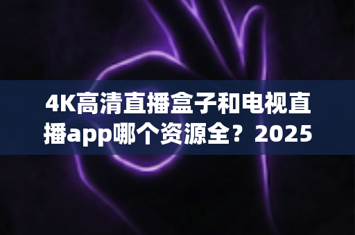 4K高清直播盒子和电视直播app哪个资源全？2025最新选购指南帮你一次搞懂