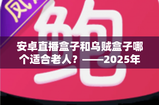 安卓直播盒子和乌贼盒子哪个适合老人？——2025年子女必看的孝心电视盒子选购全攻略
