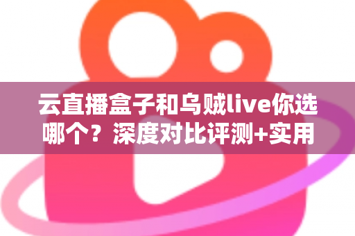 云直播盒子和乌贼live你选哪个？深度对比评测+实用选购指南，帮你一次选对直播工具
