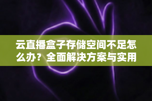 云直播盒子存储空间不足怎么办？全面解决方案与实用优化技巧大公开