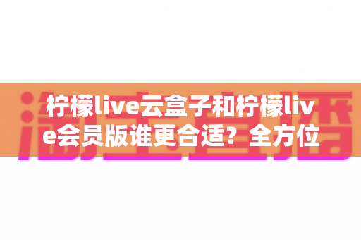 柠檬live云盒子和柠檬live会员版谁更合适？全方位对比分析帮你选对不踩坑