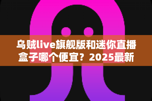 乌贼live旗舰版和迷你直播盒子哪个便宜?2025最新价格对比与高性价比选购攻略 乌贼live旗舰版和迷你直播盒子哪个便宜?2025最新价格对比与高性价比选购攻略