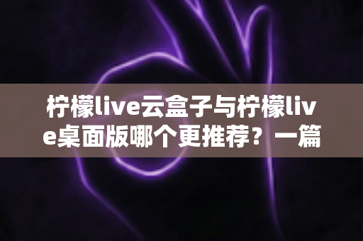 柠檬live云盒子与柠檬live桌面版哪个更推荐？一篇文章帮你彻底搞懂两款直播工具的取舍