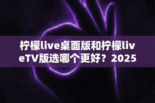 柠檬live桌面版和柠檬liveTV版选哪个更好？2025年最全对比测评帮你一次选对
