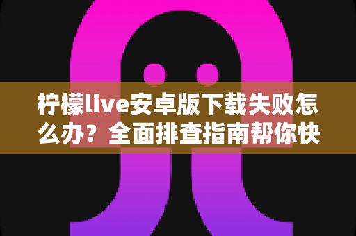 柠檬live安卓版下载失败怎么办?全面排查指南帮你快速解决下载难题 柠檬live安卓版下载失败怎么办?全面排查指南帮你快速解决下载难题