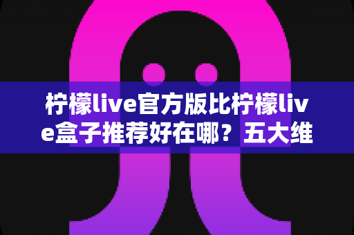 柠檬live官方版比柠檬live盒子推荐好在哪？五大维度深度对比，看完再下载不踩坑