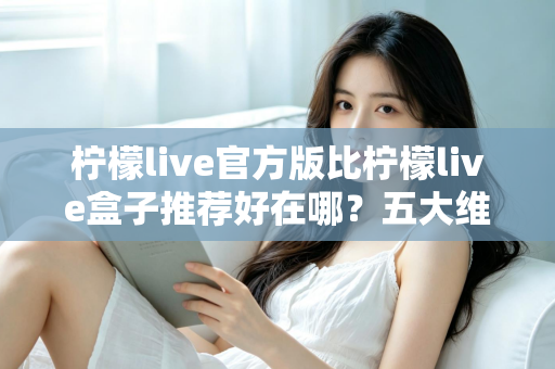 柠檬live官方版比柠檬live盒子推荐好在哪？五大维度深度对比，看完再下载不踩坑