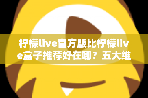 柠檬live官方版比柠檬live盒子推荐好在哪？五大维度深度对比，看完再下载不踩坑