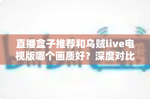 直播盒子推荐和乌贼live电视版哪个画质好？深度对比解析帮你选出高清大屏观影最佳方案