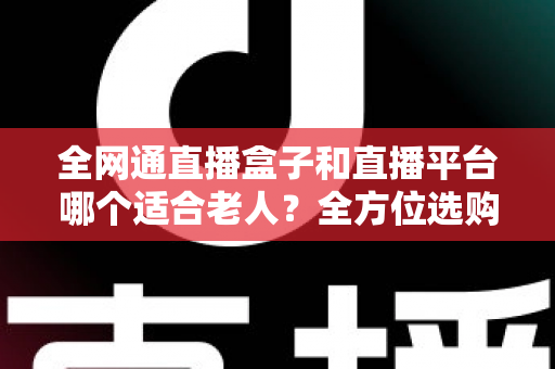 全网通直播盒子和直播平台哪个适合老人？全方位选购指南助您轻松决策