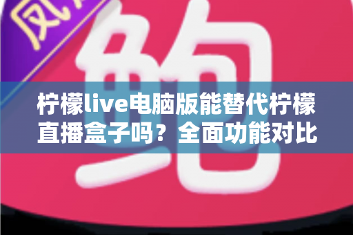 柠檬live电脑版能替代柠檬直播盒子吗？全面功能对比与选购指南深度解析